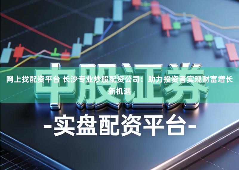 网上找配资平台 长沙专业炒股配资公司：助力投资者实现财富增长新机遇