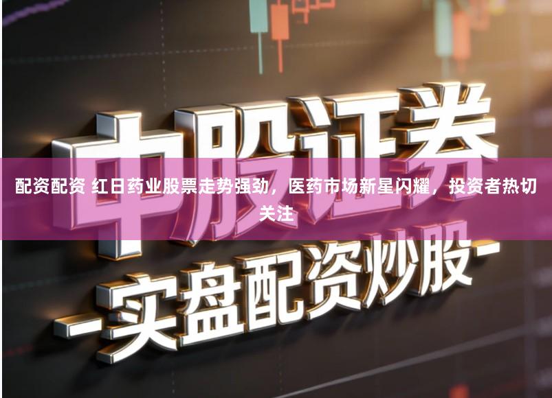 配资配资 红日药业股票走势强劲，医药市场新星闪耀，投资者热切关注