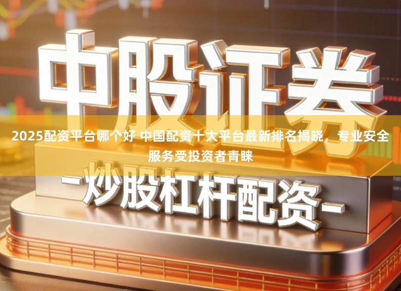 2025配资平台哪个好 中国配资十大平台最新排名揭晓,专业安全服务受投资者青睐