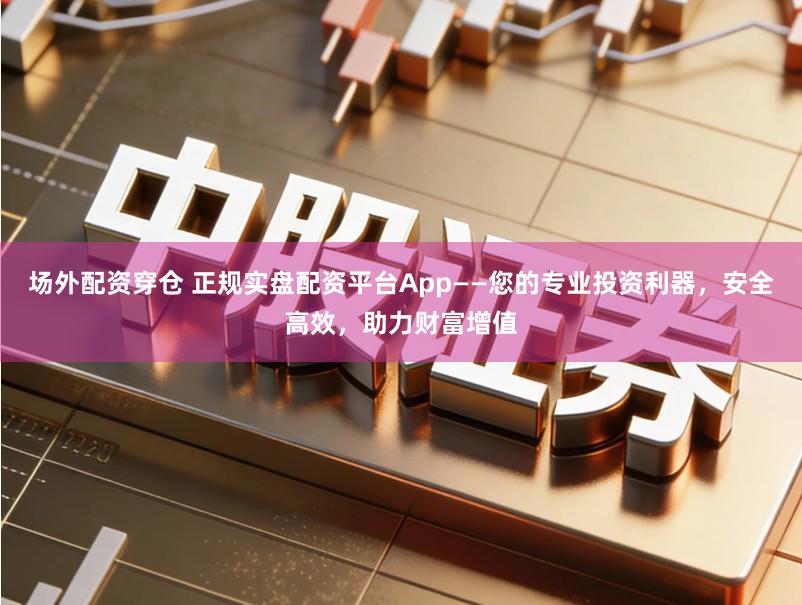 场外配资穿仓 正规实盘配资平台App——您的专业投资利器，安全高效，助力财富增值