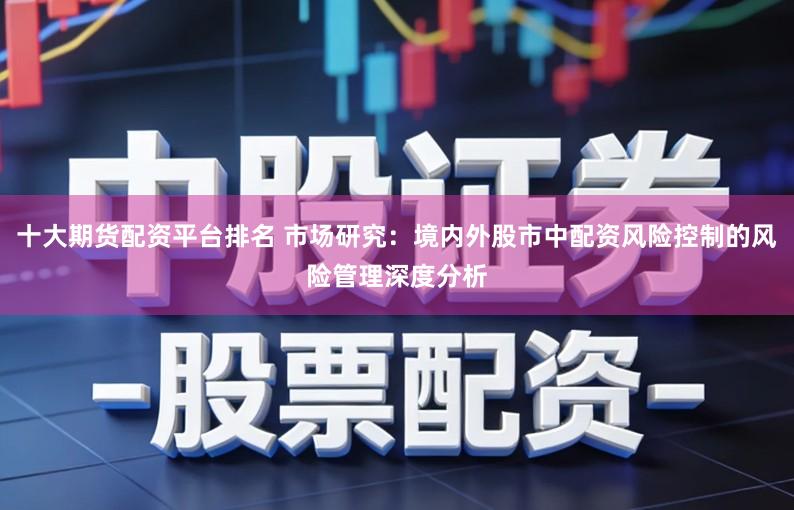 十大期货配资平台排名 市场研究：境内外股市中配资风险控制的风险管理深度分析