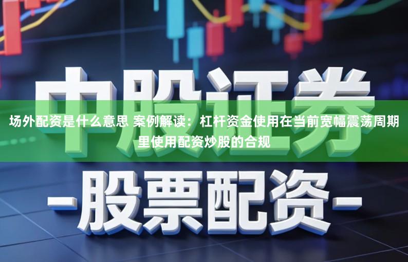 场外配资是什么意思 案例解读:杠杆资金使用在当前宽幅震荡周期里使用配资炒股的合规