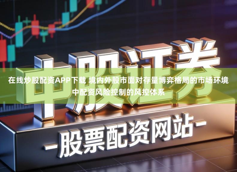 在线炒股配资APP下载 境内外股市面对存量博弈格局的市场环境中配资风险控制的风控体系