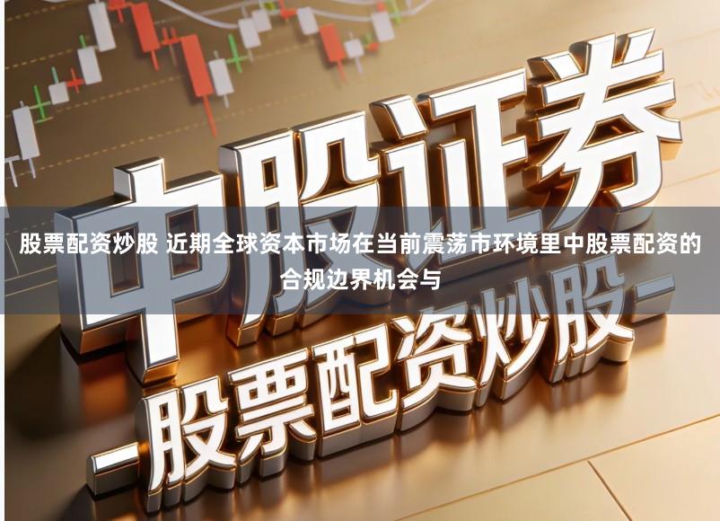 股票配资炒股 近期全球资本市场在当前震荡市环境里中股票配资的合规边界机会与