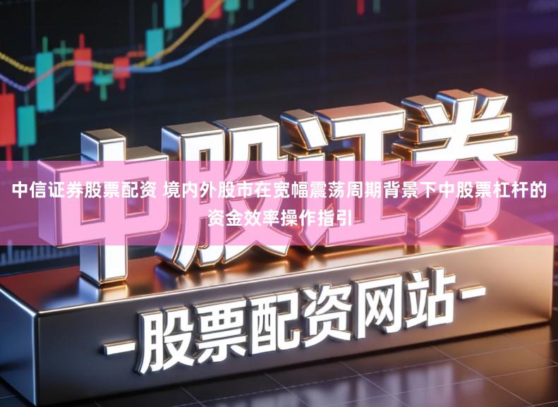 中信证券股票配资 境内外股市在宽幅震荡周期背景下中股票杠杆的资金效率操作指引