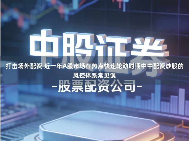 打击场外配资 近一年A股市场在热点快速轮动时期中中配资炒股的风控体系常见误