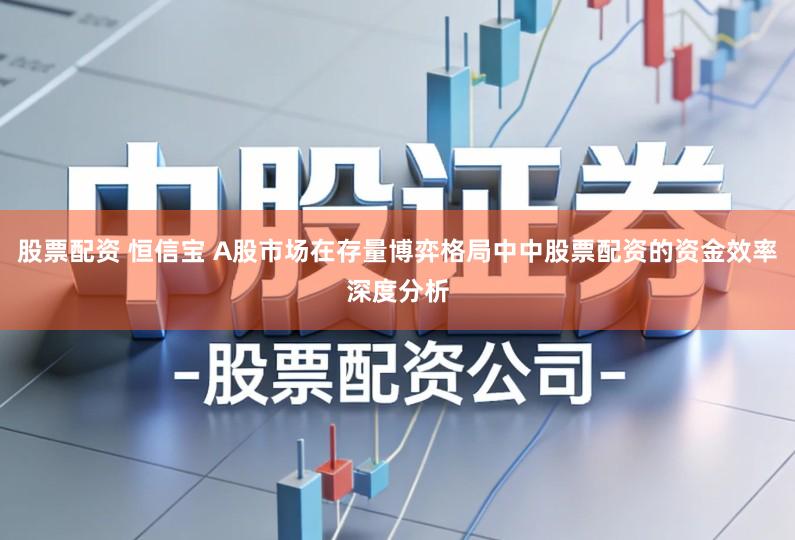 股票配资 恒信宝 A股市场在存量博弈格局中中股票配资的资金效率深度分析