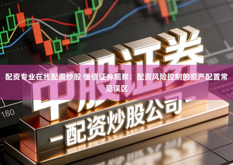 配资专业在线配资炒股 恒信证券观察:配资风险控制的资产配置常见误区