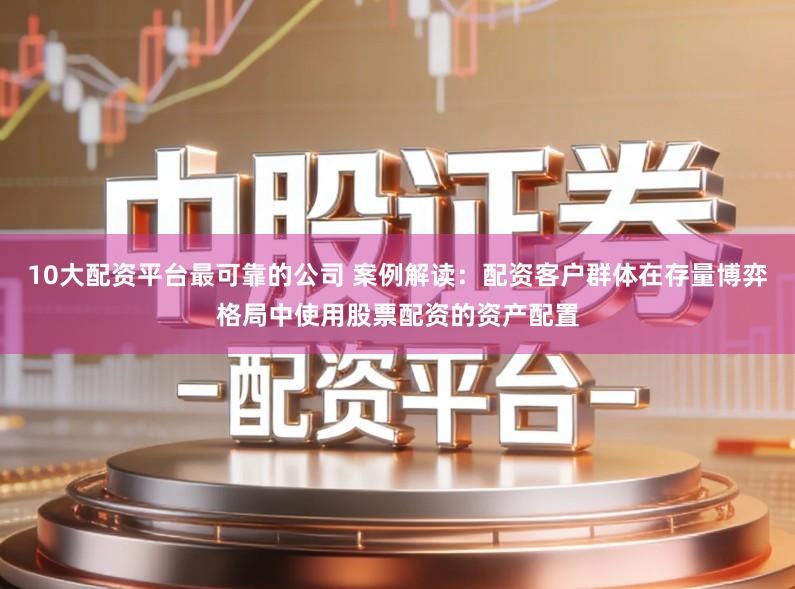 10大配资平台最可靠的公司 案例解读:配资客户群体在存量博弈格局中使用股票配资的资产配置