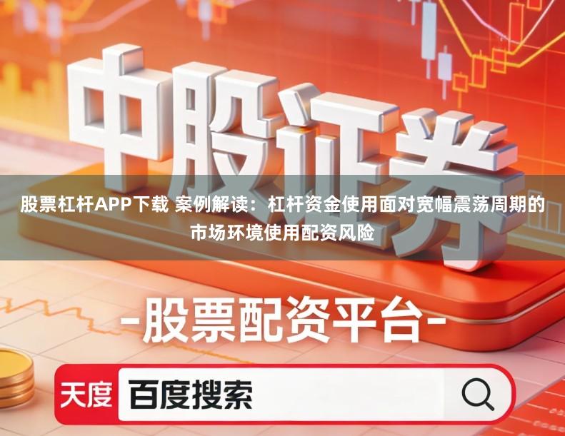 股票杠杆APP下载 案例解读：杠杆资金使用面对宽幅震荡周期的市场环境使用配资风险