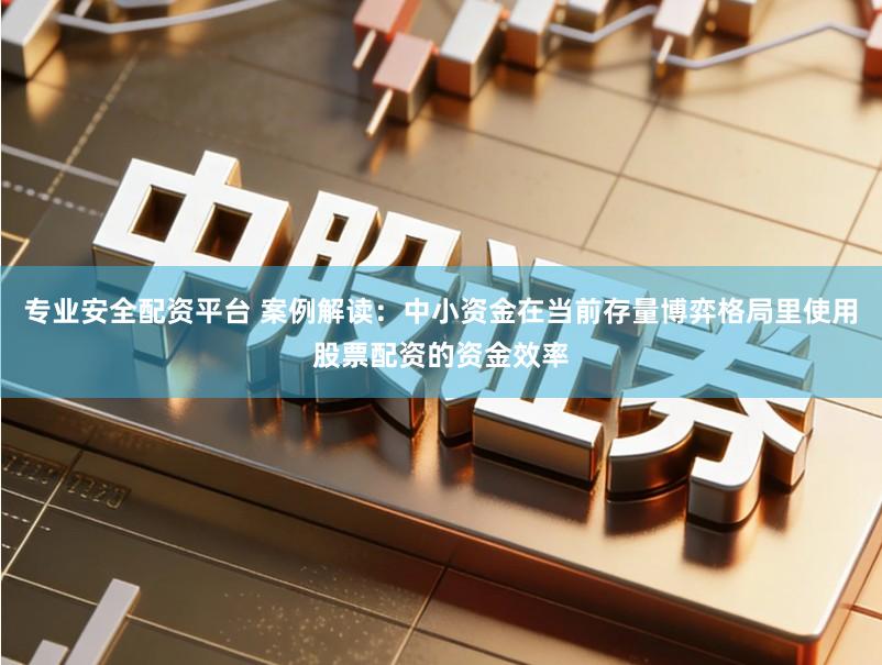 专业安全配资平台 案例解读：中小资金在当前存量博弈格局里使用股票配资的资金效率