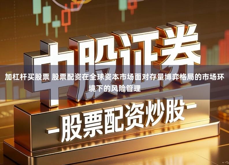 加杠杆买股票 股票配资在全球资本市场面对存量博弈格局的市场环境下的风险管理
