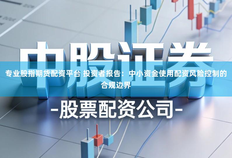 专业股指期货配资平台 投资者报告:中小资金使用配资风险控制的合规边界