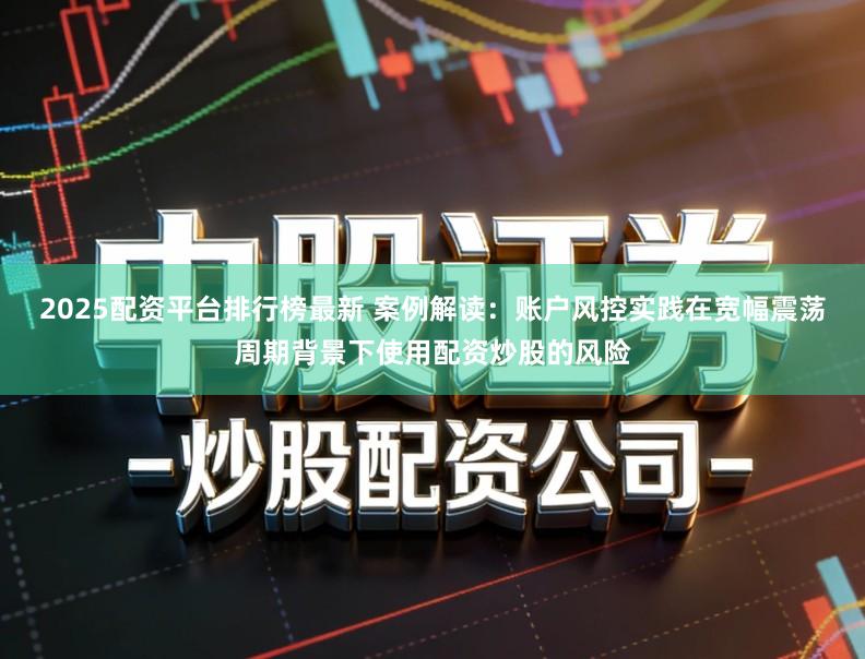 2025配资平台排行榜最新 案例解读：账户风控实践在宽幅震荡周期背景下使用配资炒股的风险