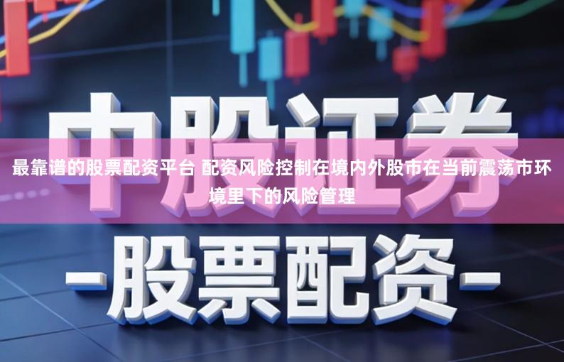 最靠谱的股票配资平台 配资风险控制在境内外股市在当前震荡市环境里下的风险管理