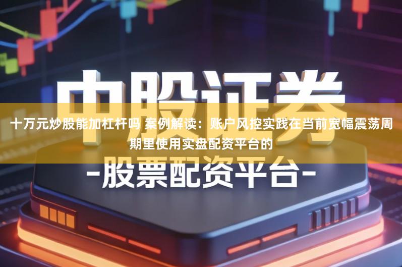 十万元炒股能加杠杆吗 案例解读：账户风控实践在当前宽幅震荡周期里使用实盘配资平台的