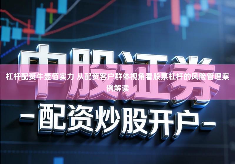 杠杆配资牛壹佰实力 从配资客户群体视角看股票杠杆的风险管理案例解读