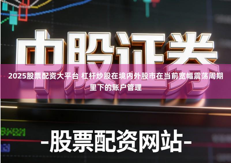 2025股票配资大平台 杠杆炒股在境内外股市在当前宽幅震荡周期里下的账户管理