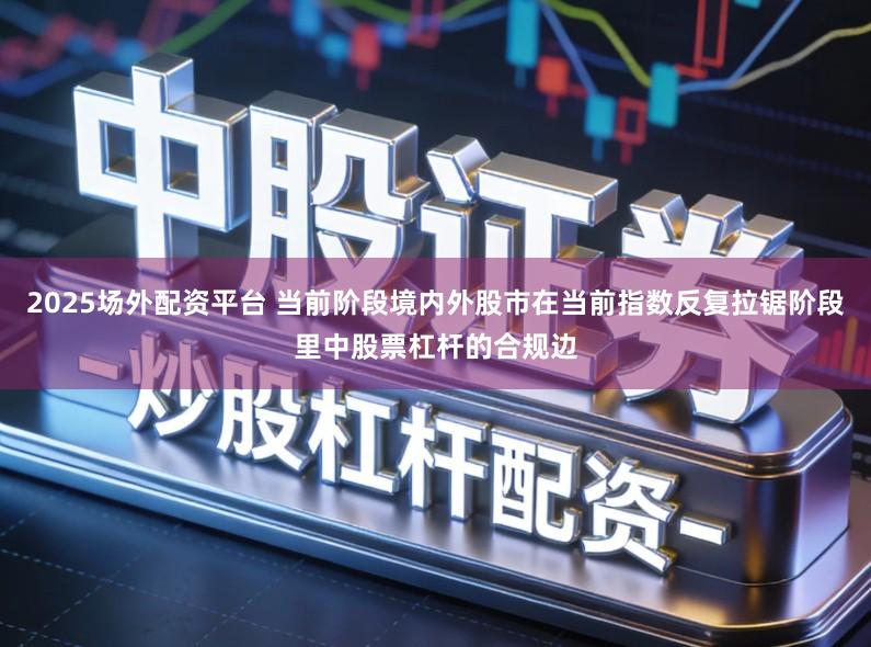 2025场外配资平台 当前阶段境内外股市在当前指数反复拉锯阶段里中股票杠杆的合规边
