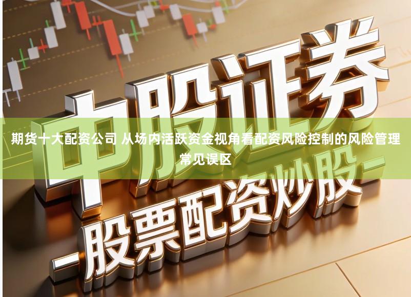 期货十大配资公司 从场内活跃资金视角看配资风险控制的风险管理常见误区