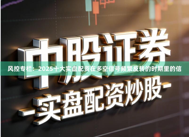 风控专栏：2025十大实盘配资在多空信号频繁反转的时期里的信