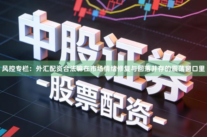 风控专栏：外汇配资合法嘛在市场情绪修复与回落并存的震荡窗口里
