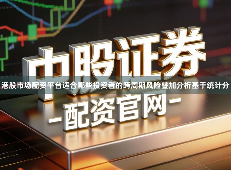 港股市场配资平台适合哪些投资者的跨周期风险叠加分析基于统计分