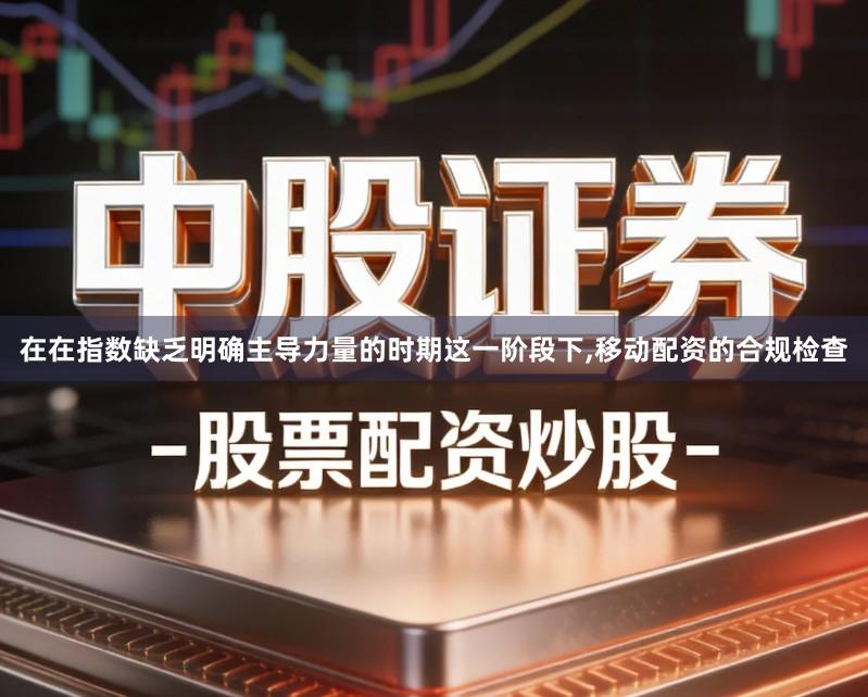 在在指数缺乏明确主导力量的时期这一阶段下,移动配资的合规检查