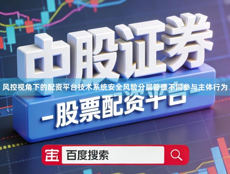 风控视角下的配资平台技术系统安全风险分层管理不同参与主体行为